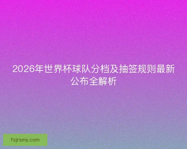 2026年世界杯球队分档及抽签规则最新公布全解析