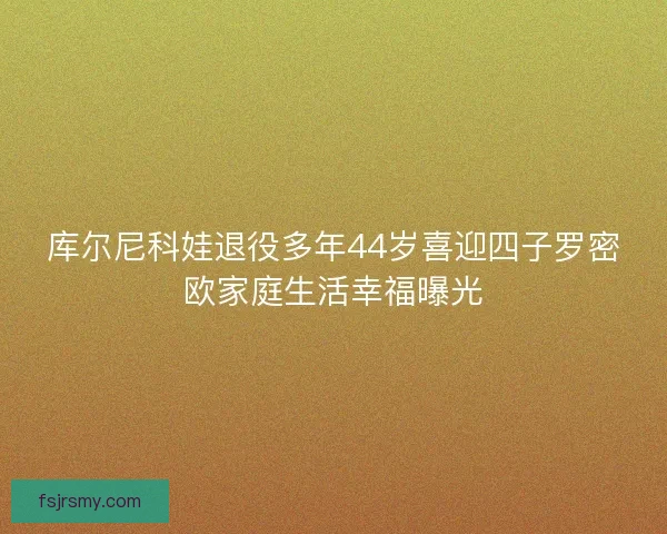 库尔尼科娃退役多年44岁喜迎四子罗密欧家庭生活幸福曝光