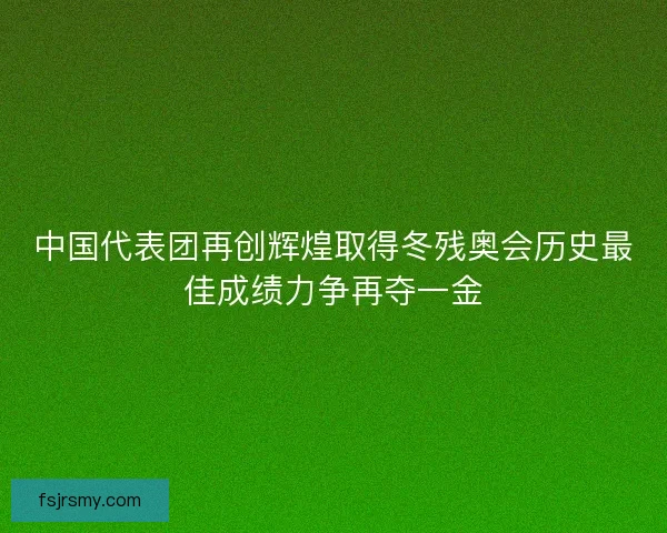 中国代表团再创辉煌取得冬残奥会历史最佳成绩力争再夺一金