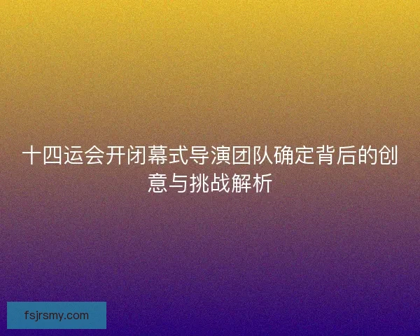 十四运会开闭幕式导演团队确定背后的创意与挑战解析