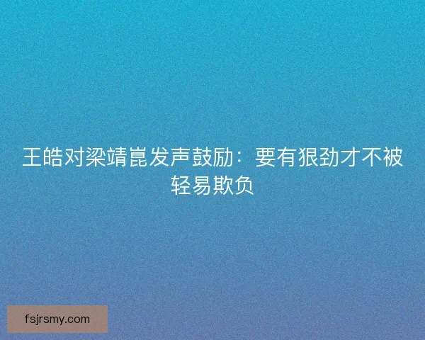 王皓对梁靖崑发声鼓励：要有狠劲才不被轻易欺负