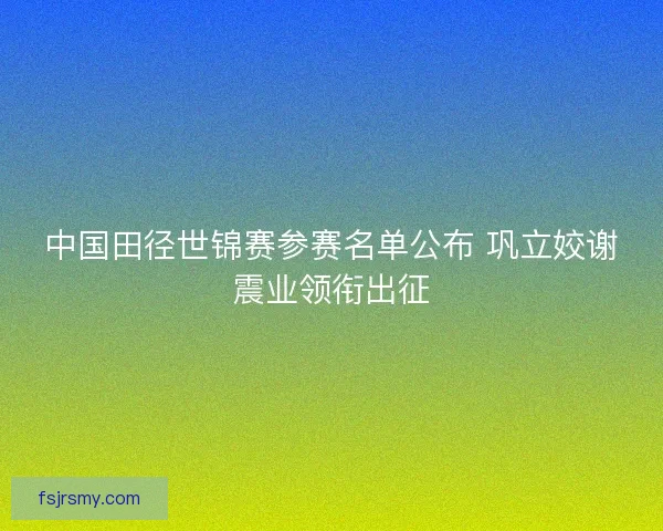 中国田径世锦赛参赛名单公布 巩立姣谢震业领衔出征